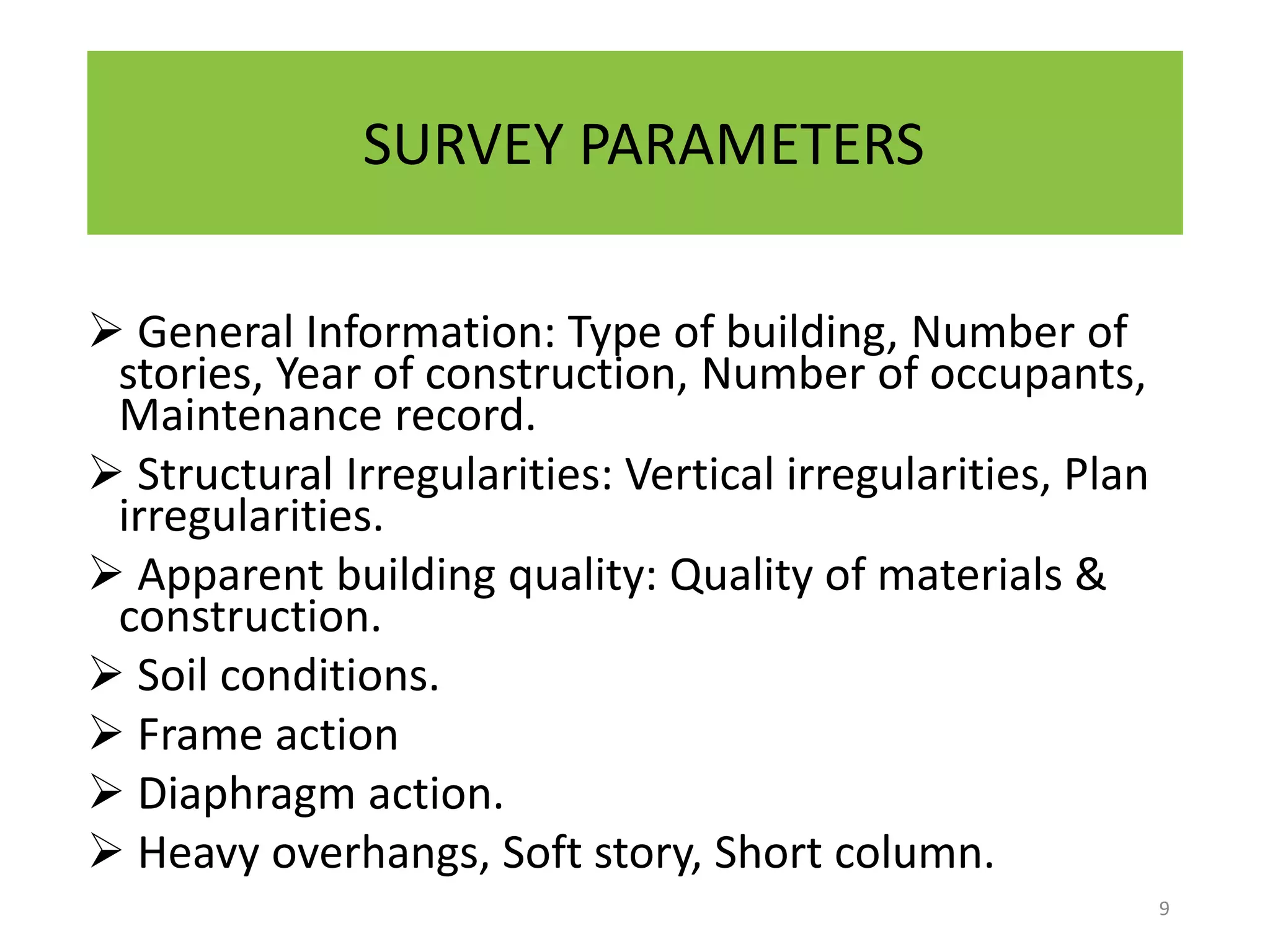 SURVEY PARAMETERS
 General Information: Type of building, Number of
stories, Year of construction, Number of occupants,
Maintenance record.
 Structural Irregularities: Vertical irregularities, Plan
irregularities.
 Apparent building quality: Quality of materials &
construction.
 Soil conditions.
 Frame action
 Diaphragm action.
 Heavy overhangs, Soft story, Short column.
9
 