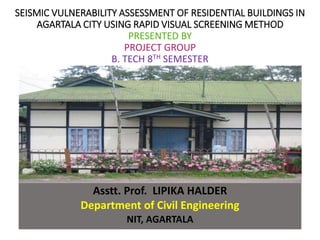 SEISMIC VULNERABILITY ASSESSMENT OF RESIDENTIAL BUILDINGS IN
AGARTALA CITY USING RAPID VISUAL SCREENING METHOD
PRESENTED BY
PROJECT GROUP
B. TECH 8TH SEMESTER
Under the Guidance of
Asstt. Prof. LIPIKA HALDER
Department of Civil Engineering
NIT, AGARTALA
 
