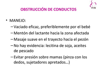 OBSTRUCCIÓN DE CONDUCTOS
• MANEJO:
–Vaciado eficaz, preferiblemente por el bebé
–Mentón del lactante hacia la zona afectada
–Masaje suave en el trayecto hacia el pezón
–No hay evidencia: lecitina de soja, aceites
de pescado
–Evitar presión sobre mamas (pinza con los
dedos, sujetadores apretados…)
 