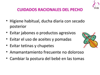 CUIDADOS RACIONALES DEL PECHO
• Higiene habitual, ducha diaria con secado
posterior
• Evitar jabones o productos agresivos
• Evitar el uso de aceites y pomadas
• Evitar tetinas y chupetes
• Amamantamiento frecuente no doloroso
• Cambiar la postura del bebé en las tomas
 