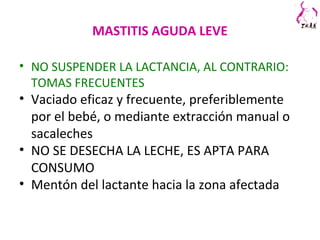 MASTITIS AGUDA LEVE
• NO SUSPENDER LA LACTANCIA, AL CONTRARIO:
TOMAS FRECUENTES
• Vaciado eficaz y frecuente, preferiblemente
por el bebé, o mediante extracción manual o
sacaleches
• NO SE DESECHA LA LECHE, ES APTA PARA
CONSUMO
• Mentón del lactante hacia la zona afectada
 
