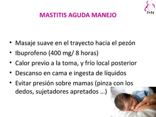 MASTITIS AGUDA MANEJO
• Masaje suave en el trayecto hacia el pezón
• Ibuprofeno (400 mg/ 8 horas)
• Calor previo a la toma, y frío local posterior
• Descanso en cama e ingesta de líquidos
• Evitar presión sobre mamas (pinza con los
dedos, sujetadores apretados …)
 