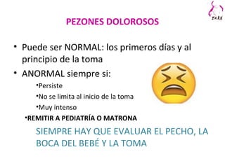 PEZONES DOLOROSOS
• Puede ser NORMAL: los primeros días y al
principio de la toma
• ANORMAL siempre si:
•Persiste
•No se limita al inicio de la toma
•Muy intenso
•REMITIR A PEDIATRÍA O MATRONA
SIEMPRE HAY QUE EVALUAR EL PECHO, LA
BOCA DEL BEBÉ Y LA TOMA
 