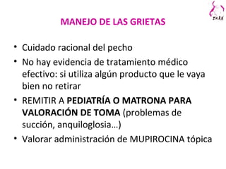 MANEJO DE LAS GRIETAS
• Cuidado racional del pecho
• No hay evidencia de tratamiento médico
efectivo: si utiliza algún producto que le vaya
bien no retirar
• REMITIR A PEDIATRÍA O MATRONA PARA
VALORACIÓN DE TOMA (problemas de
succión, anquiloglosia…)
• Valorar administración de MUPIROCINA tópica
 