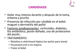 CANDIDIASIS
• Dolor muy intenso durante y después de la toma,
eritema y prurito
• Presencia de infección por cándida en el bebé:
muguet o dermatitis del pañal
• Factores predisponentes: corticoides, diabetes,
tto antibiótico, pezón dañado, uso de protectores
del pezón..
• TRATAMIENTO:
– Nistatina o clotrimazol tópico (no quitar para toma)
– Fluconazol oral si no mejora
– Tratar al bebé
 