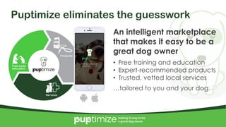 4/10/2017 6
making it easy to be
a great dog owner.
Puptimize eliminates the guesswork
An intelligent marketplace
that makes it easy to be a
great dog owner
• Free training and education
• Expert-recommended products
• Trusted, vetted local services
…tailored to you and your dog.
making it easy to be
a great dog owner.
 