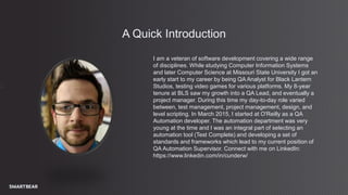 1
A Quick Introduction
I am a veteran of software development covering a wide range
of disciplines. While studying Computer Information Systems
and later Computer Science at Missouri State University I got an
early start to my career by being QA Analyst for Black Lantern
Studios, testing video games for various platforms. My 8-year
tenure at BLS saw my growth into a QA Lead, and eventually a
project manager. During this time my day-to-day role varied
between, test management, project management, design, and
level scripting. In March 2015, I started at O'Reilly as a QA
Automation developer. The automation department was very
young at the time and I was an integral part of selecting an
automation tool (Test Complete) and developing a set of
standards and frameworks which lead to my current position of
QA Automation Supervisor. Connect with me on LinkedIn:
https://www.linkedin.com/in/cunderw/
 