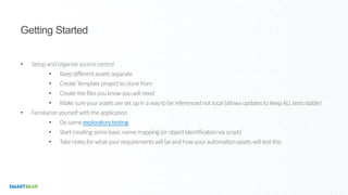 Getting Started
• Setupandorganizesourcecontrol
• Keepdifferentassetsseparate
• CreateTemplateprojecttoclonefrom
• Createthefilesyouknowyouwillneed
• Makesureyourassetsaresetupinawaytobereferencednotlocal(allowsupdatestokeepALLtestsstable)
• Familiarizeyourselfwiththeapplication
• Dosomeexploratorytesting
• Startcreatingsomebasicnamemapping(orobjectidentificationviascript)
• Takenotesforwhatyourrequirementswillbeandhowyourautomationassetswilltestthis
 