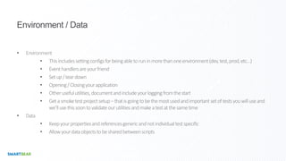Environment / Data
• Environment
• Thisincludessettingconfigsforbeingabletoruninmorethanoneenvironment(dev,test,prod,etc…)
• Eventhandlersareyourfriend
• Setup/teardown
• Opening/Closingyourapplication
• Otherusefulutilities,documentandincludeyourloggingfromthestart
• Getasmoketestprojectsetup–thatisgoingtobethemostusedandimportantsetoftestsyouwilluseand
we’llusethissoontovalidateourutilitiesandmakeatestatthesametime
• Data
• Keepyourpropertiesandreferencesgenericandnotindividualtestspecific
• Allowyourdataobjectstobesharedbetweenscripts
 