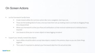 On Screen Actions
• Lettheframeworkhandlethese
• Createsharedutilitiesforcommonactionslikemenunavigation,textinput,etc…
• Thesearethebuildingblockofatest,onceyouhavethemsetupcreatingatestisassimpleasdraggingthings
intoakeywordtest
• Allowsyouframeworktodriveyourflowandverificationssothatminimalmaintenancetoindividualtestsis
required
• Useclassestodriveyouronscreenobjectstokeeploggingconsistent
• Supportyouralreadycreateddataobjects
• Inpututilitiesshouldbeabletoacceptdataobjectscreatedinthepreviousstepssoyoucanchainthings
together
• Thisiswhyit’simportanttoabstractyourframeworkdatafromtheactualtestdata
 