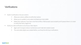 Verifications
• BuildUIverificationsintoyouractions
• Allowyouractionsutilitiestoverifytheiractions
• Allowsyoutoupdateinonceplaceandkeepyourtestsstable
• Makethemoptional,ifwehaveatestthatverifiesafieldacceptsinputproperlyanditpassesthereisnoneed
toverifythateverysingletime
• Buildyourdataverificationsaroundyourdataobjects
• Againwe’retryingtoreducemaintenanceandmaketestcreationeasier
• Thesamedataobjectswecreatedbefore,usethoseforallofyourverifications
 