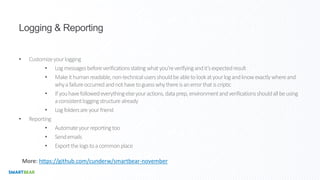 Logging & Reporting
• Customizeyourlogging
• Logmessagesbeforeverificationsstatingwhatyou’reverifyingandit’sexpectedresult
• Makeithumanreadable,non-technicalusersshouldbeabletolookatyourlogandknowexactlywhereand
whyafailureoccurredandnothavetoguesswhythereisanerrorthatiscriptic
• Ifyouhavefollowedeverythingelseyouractions,dataprep,environmentandverificationsshouldallbeusing
aconsistentloggingstructurealready
• Logfoldersareyourfriend
• Reporting
• Automateyourreportingtoo
• Sendemails
• Exportthelogstoacommonplace
More: https://github.com/cunderw/smartbear-november
 