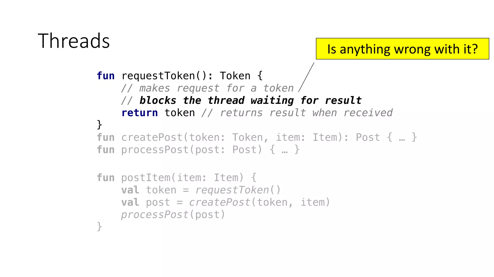 fun requestToken(): Token {
// makes request for a token
// blocks the thread waiting for result
return token // returns result when received
}
fun createPost(token: Token, item: Item): Post { … }
fun processPost(post: Post) { … }
Threads
fun postItem(item: Item) {
val token = requestToken()
val post = createPost(token, item)
processPost(post)
}
Is	anything	wrong	with	it?
 