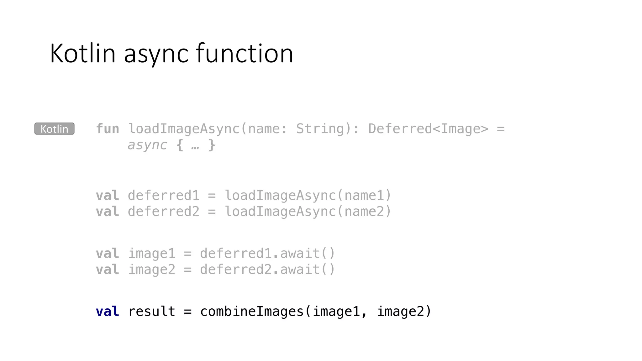 Kotlin	async function
fun loadImageAsync(name: String): Deferred<Image> =
async { … }
val deferred1 = loadImageAsync(name1)
val deferred2 = loadImageAsync(name2)
val image1 = deferred1.await()
val image2 = deferred2.await()
val result = combineImages(image1, image2)
Kotlin
 
