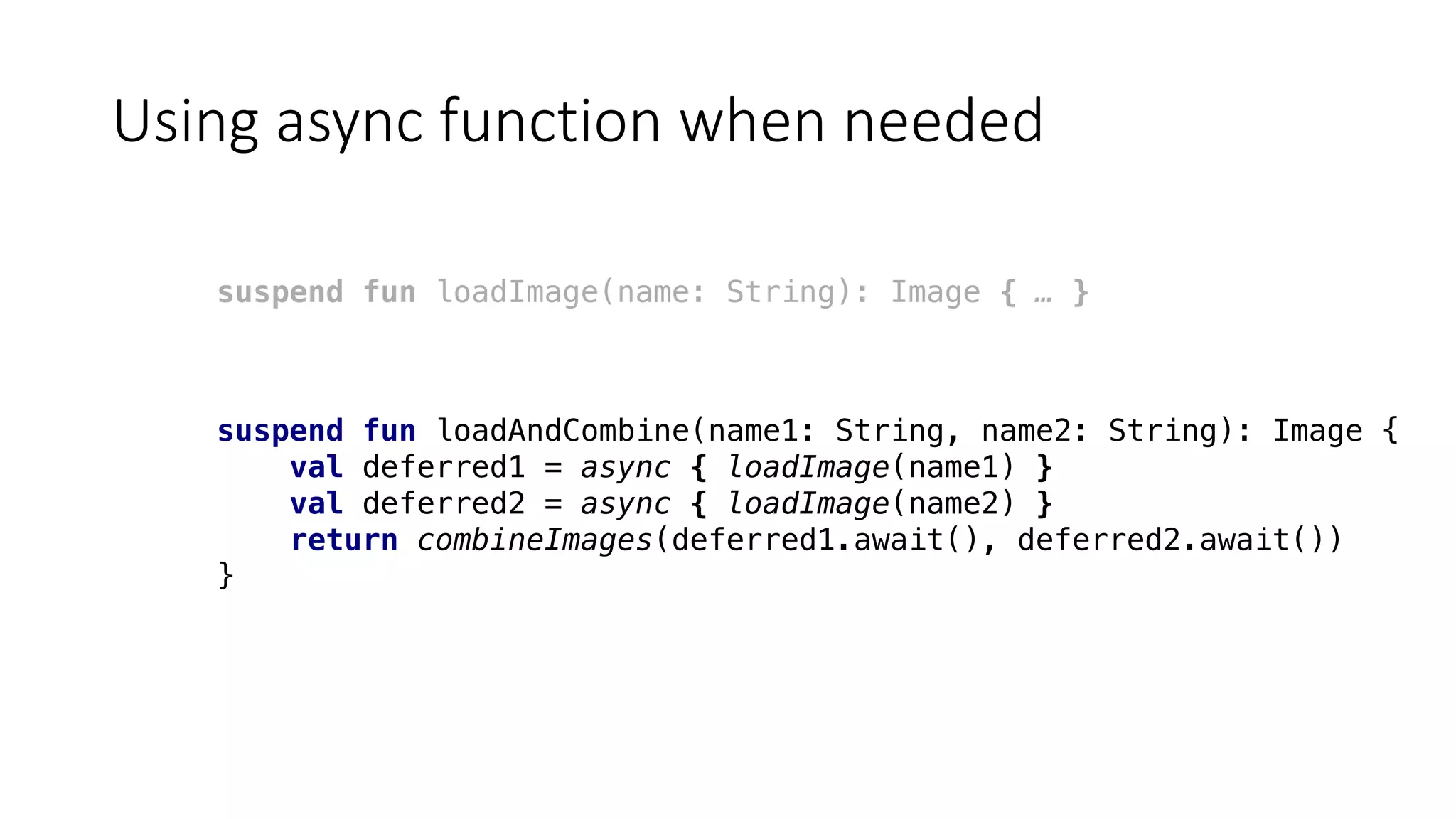 Using	async function	when	needed
suspend fun loadImage(name: String): Image { … }
suspend fun loadAndCombine(name1: String, name2: String): Image {
val deferred1 = async { loadImage(name1) }
val deferred2 = async { loadImage(name2) }
return combineImages(deferred1.await(), deferred2.await())
}
 