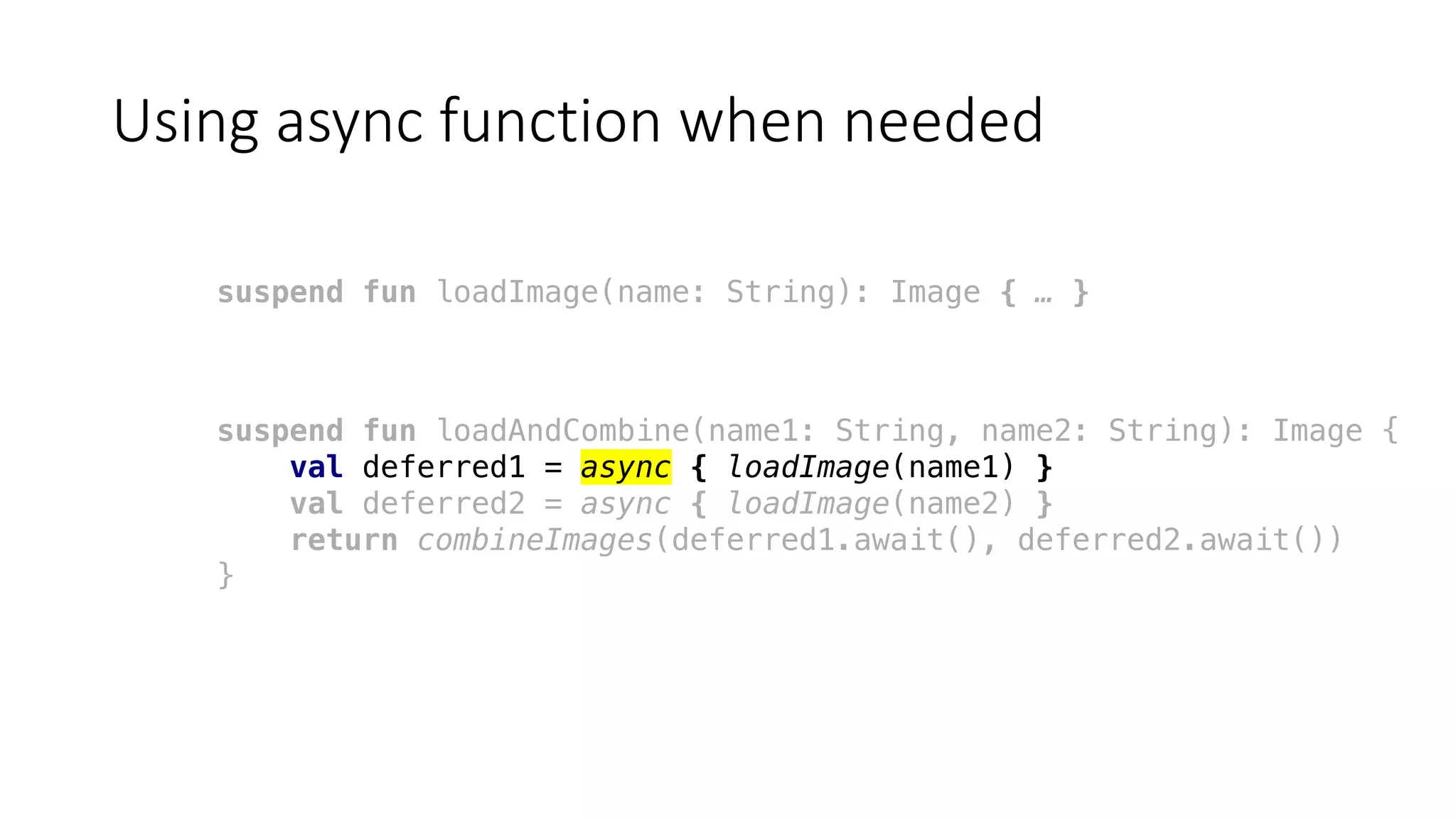 Using	async function	when	needed
suspend fun loadImage(name: String): Image { … }
suspend fun loadAndCombine(name1: String, name2: String): Image {
val deferred1 = async { loadImage(name1) }
val deferred2 = async { loadImage(name2) }
return combineImages(deferred1.await(), deferred2.await())
}
 