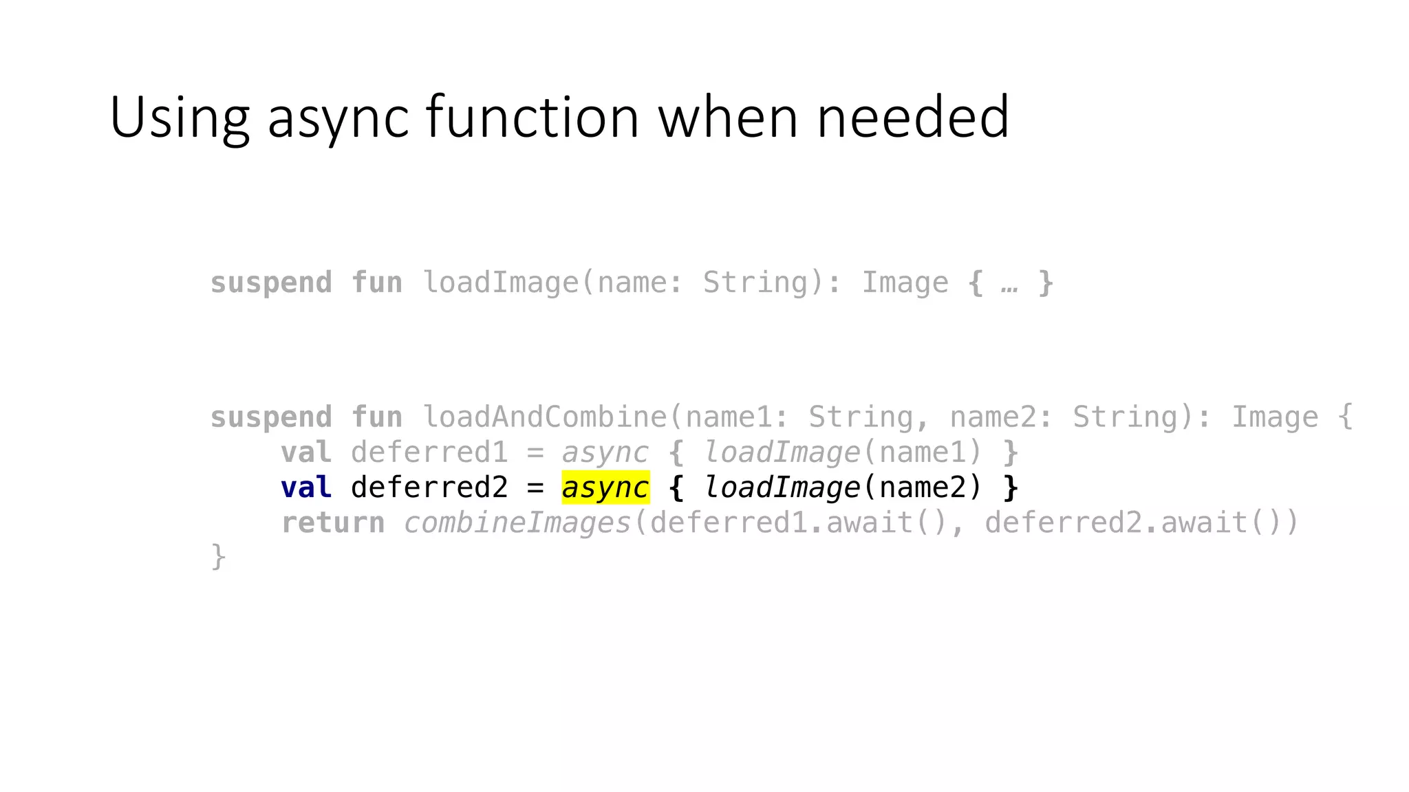 Using	async function	when	needed
suspend fun loadImage(name: String): Image { … }
suspend fun loadAndCombine(name1: String, name2: String): Image {
val deferred1 = async { loadImage(name1) }
val deferred2 = async { loadImage(name2) }
return combineImages(deferred1.await(), deferred2.await())
}
 