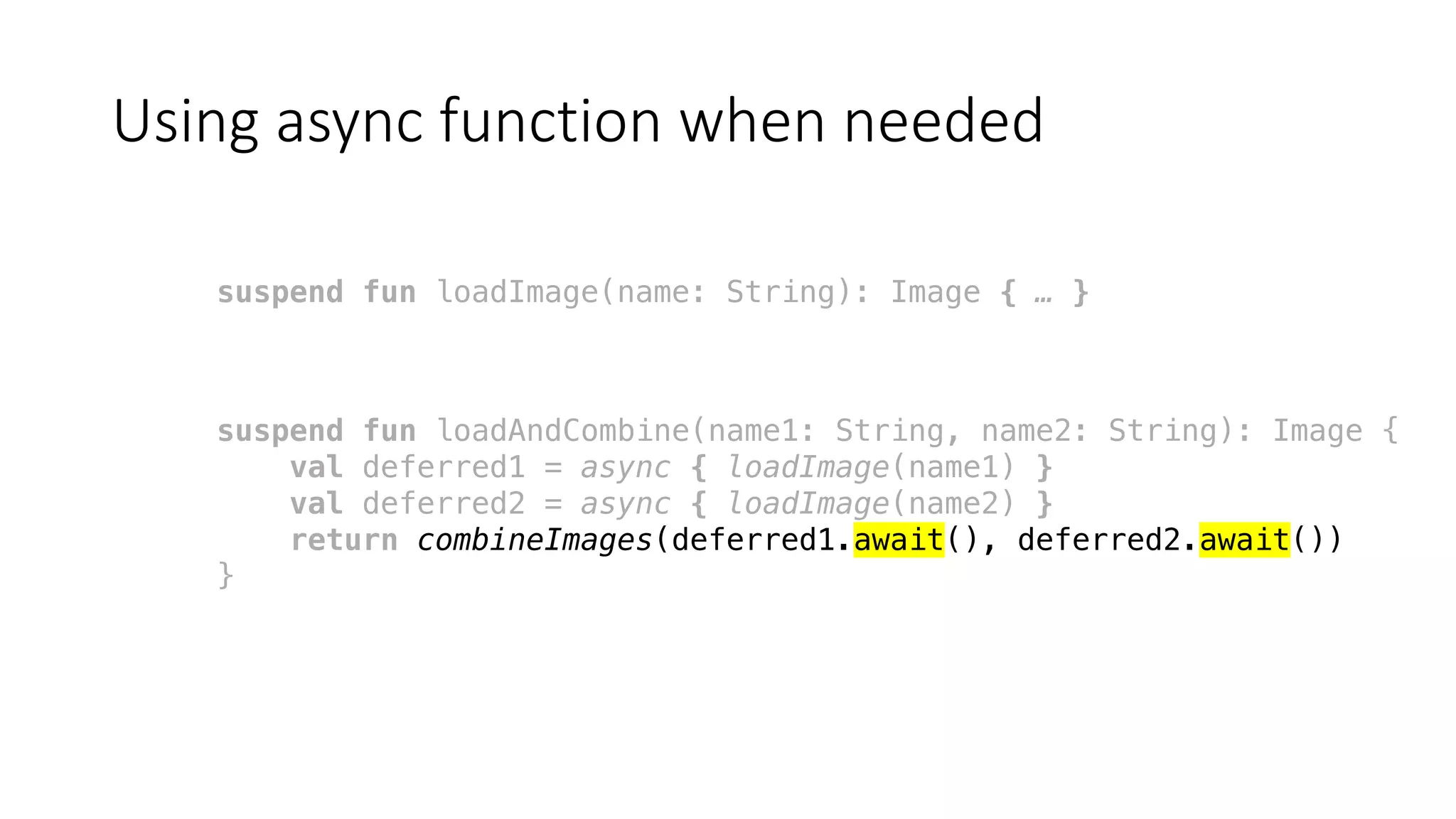 Using	async function	when	needed
suspend fun loadImage(name: String): Image { … }
suspend fun loadAndCombine(name1: String, name2: String): Image {
val deferred1 = async { loadImage(name1) }
val deferred2 = async { loadImage(name2) }
return combineImages(deferred1.await(), deferred2.await())
}
 