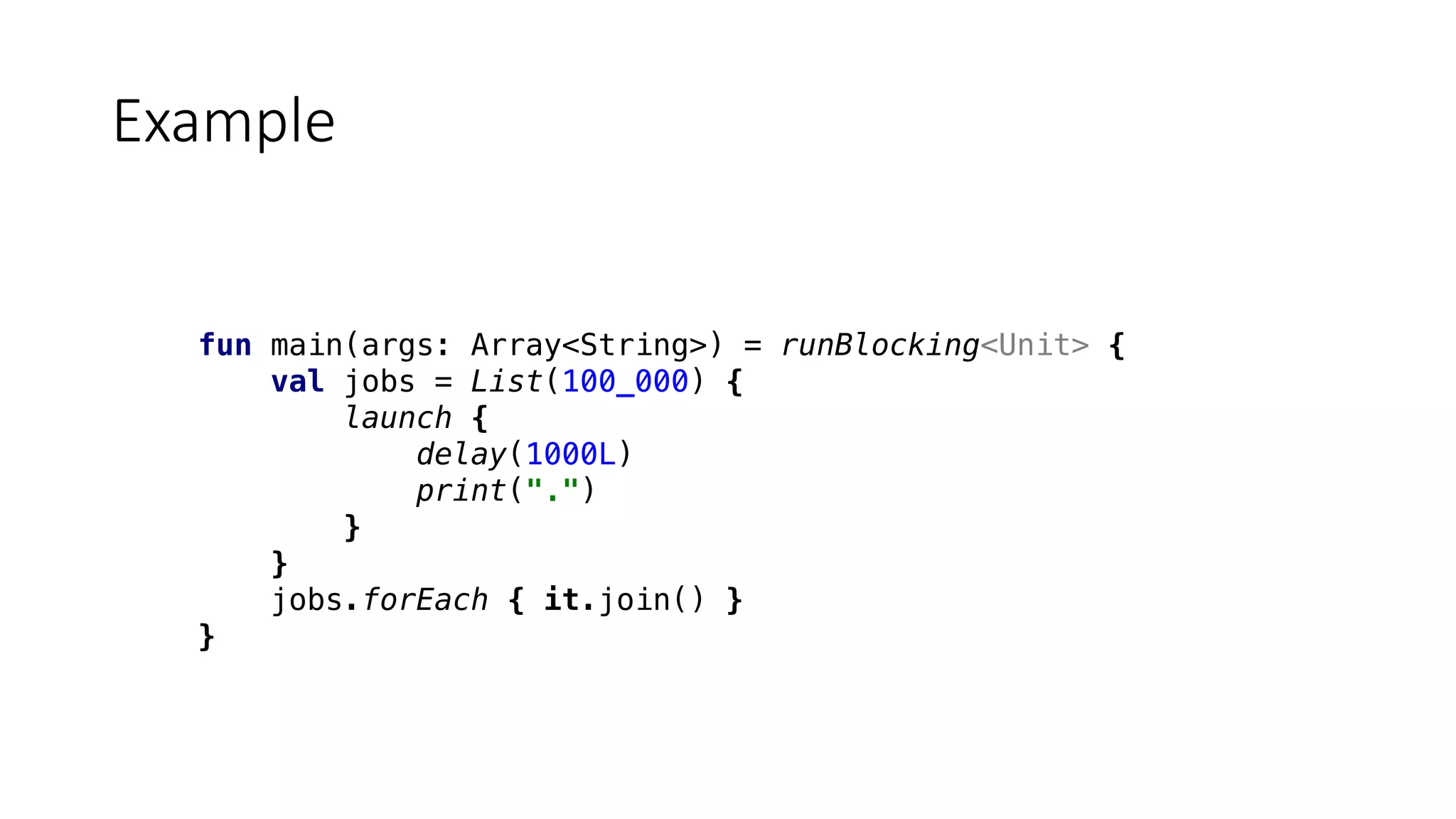fun main(args: Array<String>) = runBlocking<Unit> {
val jobs = List(100_000) {
launch {
delay(1000L)
print(".")
}
}
jobs.forEach { it.join() }
}
Example
 