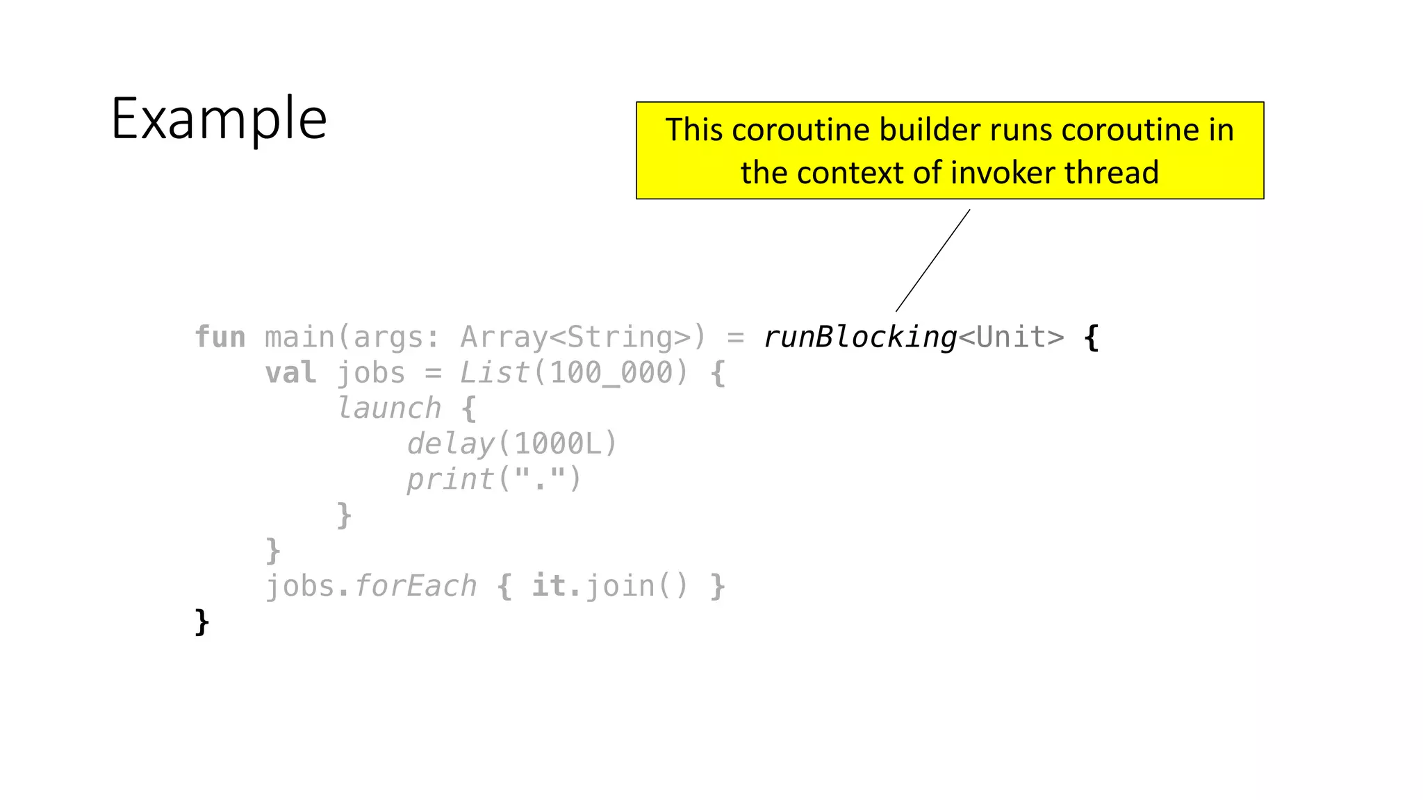 fun main(args: Array<String>) = runBlocking<Unit> {
val jobs = List(100_000) {
launch {
delay(1000L)
print(".")
}
}
jobs.forEach { it.join() }
}
Example This	coroutine	builder	runs	coroutine	in	
the	context	of	invoker	thread
 