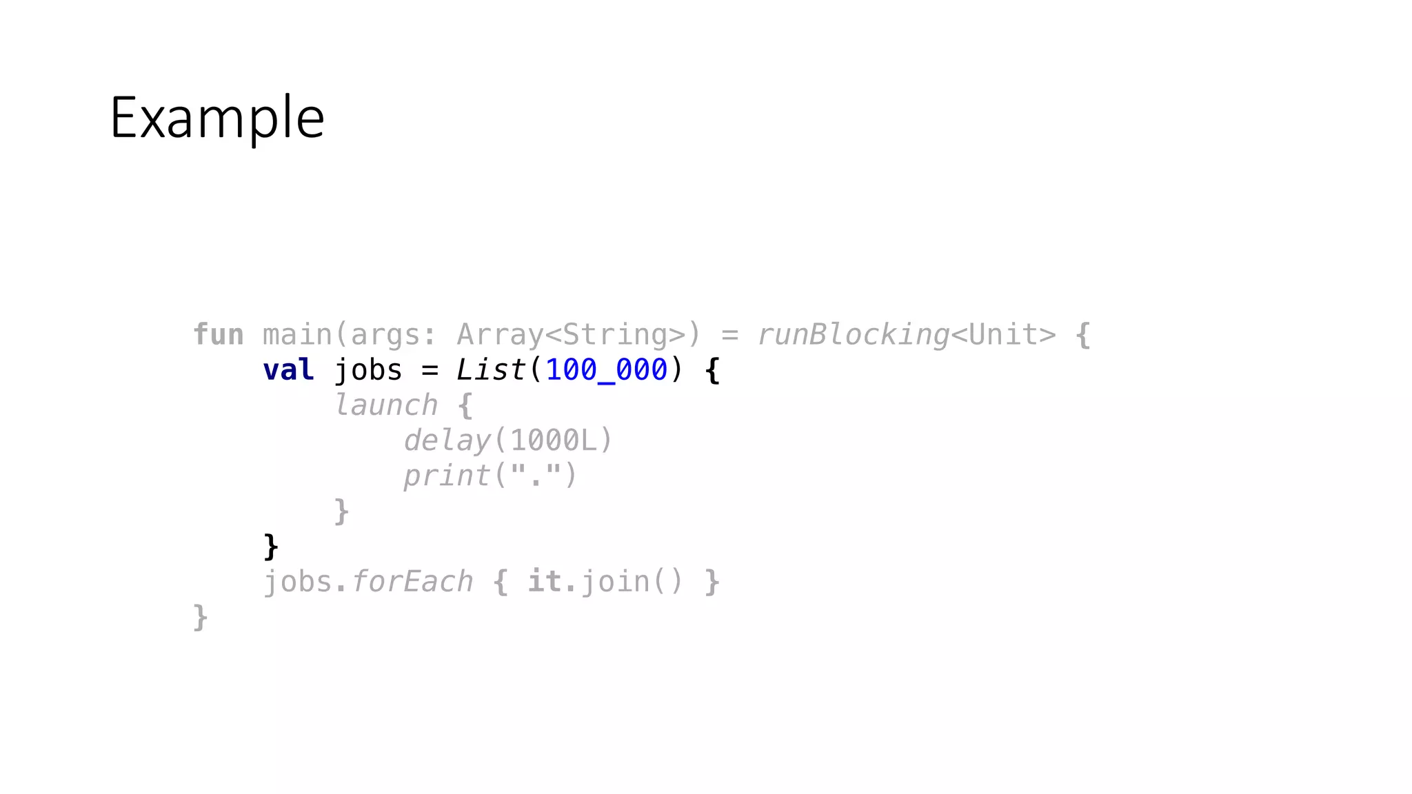 fun main(args: Array<String>) = runBlocking<Unit> {
val jobs = List(100_000) {
launch {
delay(1000L)
print(".")
}
}
jobs.forEach { it.join() }
}
Example
 