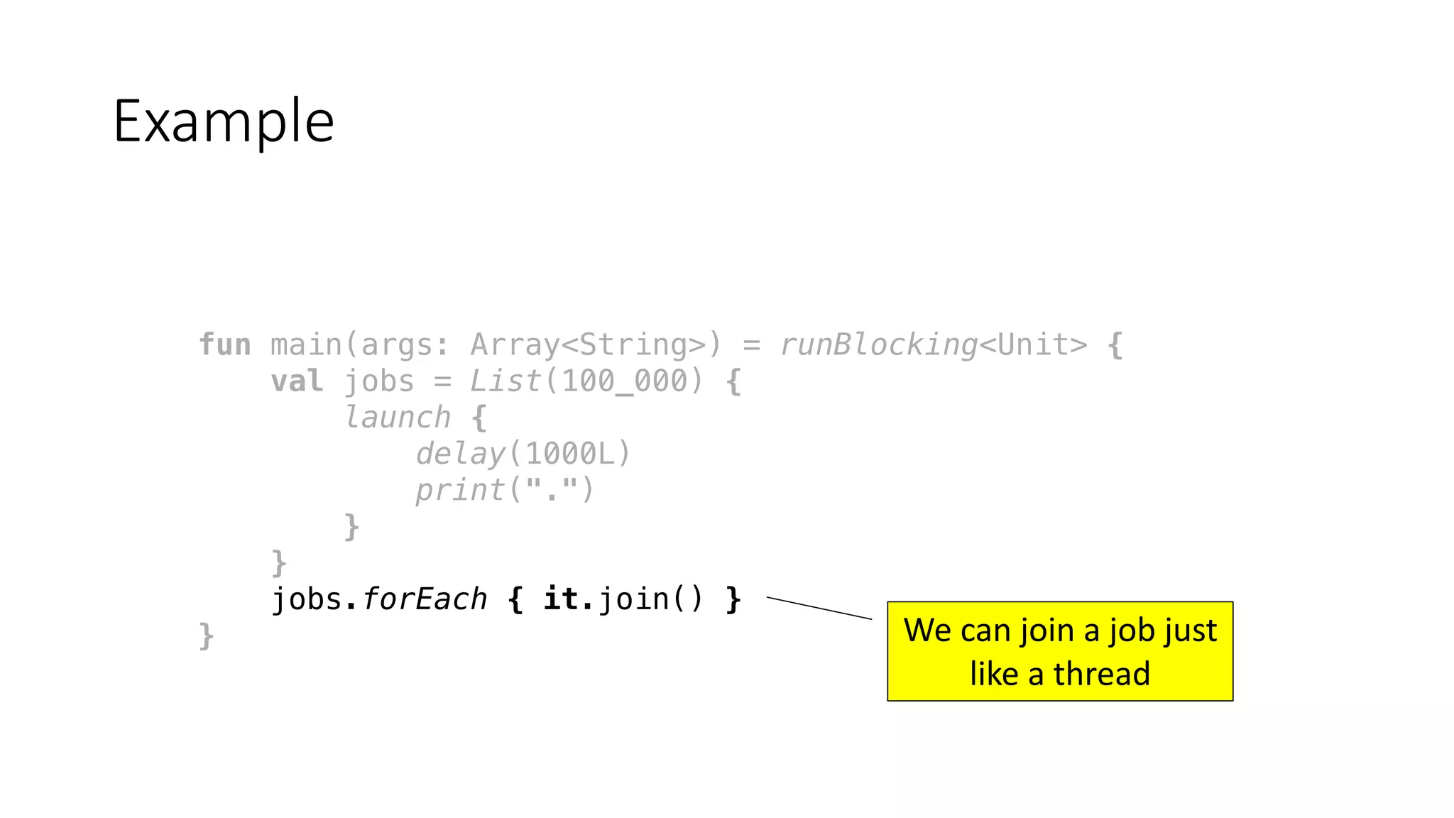 fun main(args: Array<String>) = runBlocking<Unit> {
val jobs = List(100_000) {
launch {
delay(1000L)
print(".")
}
}
jobs.forEach { it.join() }
}
Example
We	can	join	a	job	just	
like	a	thread
 