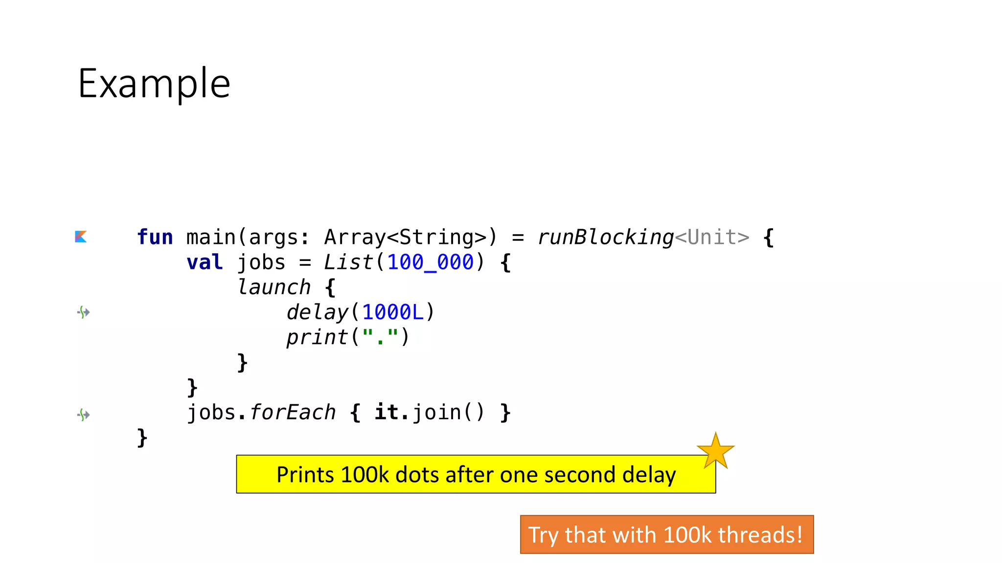 fun main(args: Array<String>) = runBlocking<Unit> {
val jobs = List(100_000) {
launch {
delay(1000L)
print(".")
}
}
jobs.forEach { it.join() }
}
Example
Try	that	with	100k	threads!
Prints	100k	dots	after	one	second	delay
 