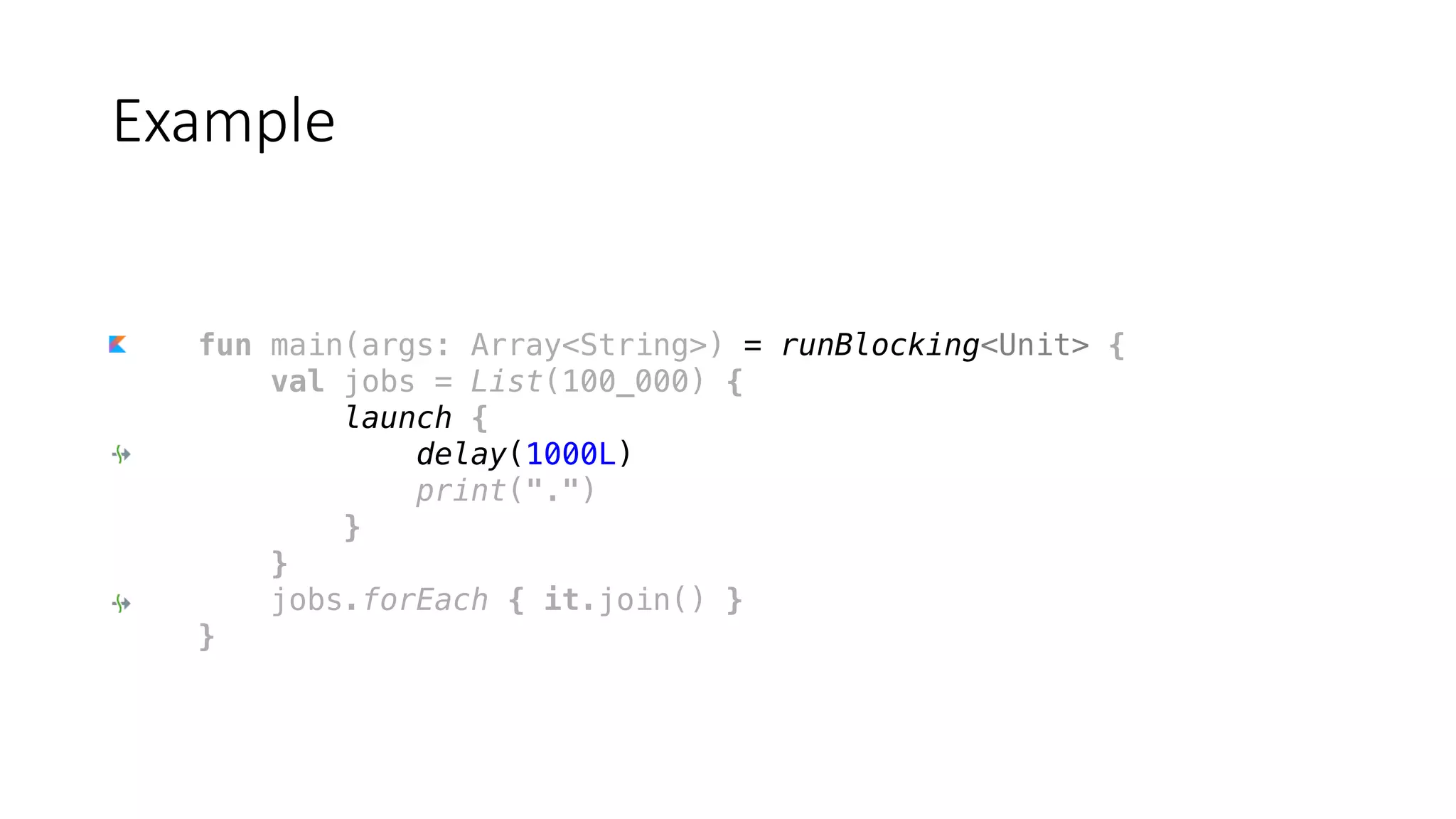fun main(args: Array<String>) = runBlocking<Unit> {
val jobs = List(100_000) {
launch {
delay(1000L)
print(".")
}
}
jobs.forEach { it.join() }
}
Example
 