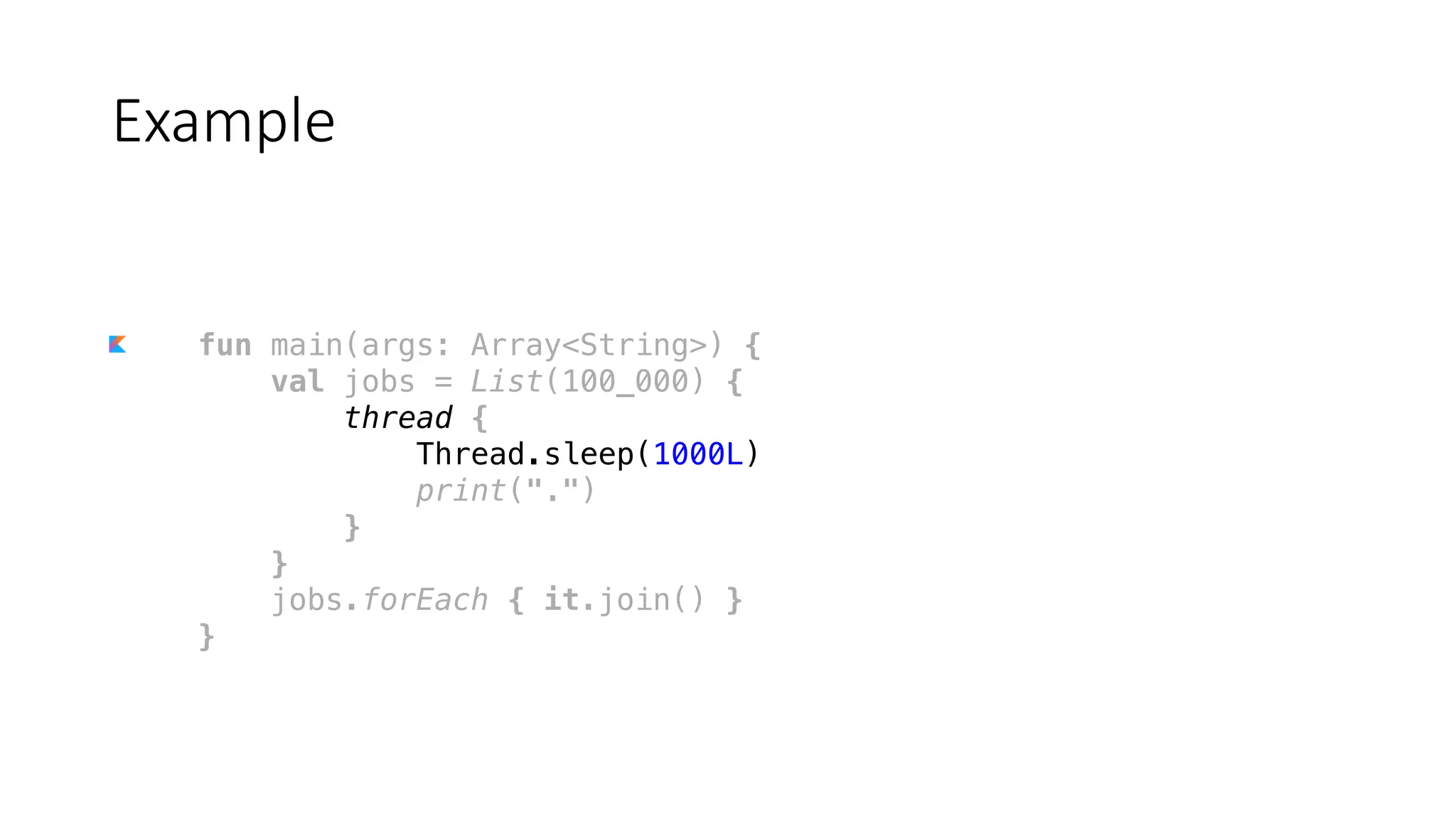 fun main(args: Array<String>) {
val jobs = List(100_000) {
thread {
Thread.sleep(1000L)
print(".")
}
}
jobs.forEach { it.join() }
}
Example
 
