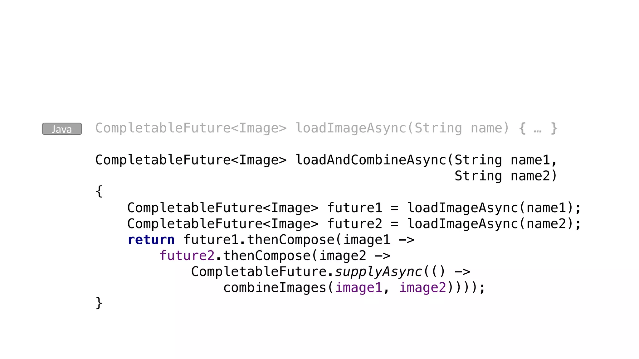 CompletableFuture<Image> loadImageAsync(String name) { … }
CompletableFuture<Image> loadAndCombineAsync(String name1,
String name2)
{
CompletableFuture<Image> future1 = loadImageAsync(name1);
CompletableFuture<Image> future2 = loadImageAsync(name2);
return future1.thenCompose(image1 ->
future2.thenCompose(image2 ->
CompletableFuture.supplyAsync(() ->
combineImages(image1, image2))));
}
Java
 