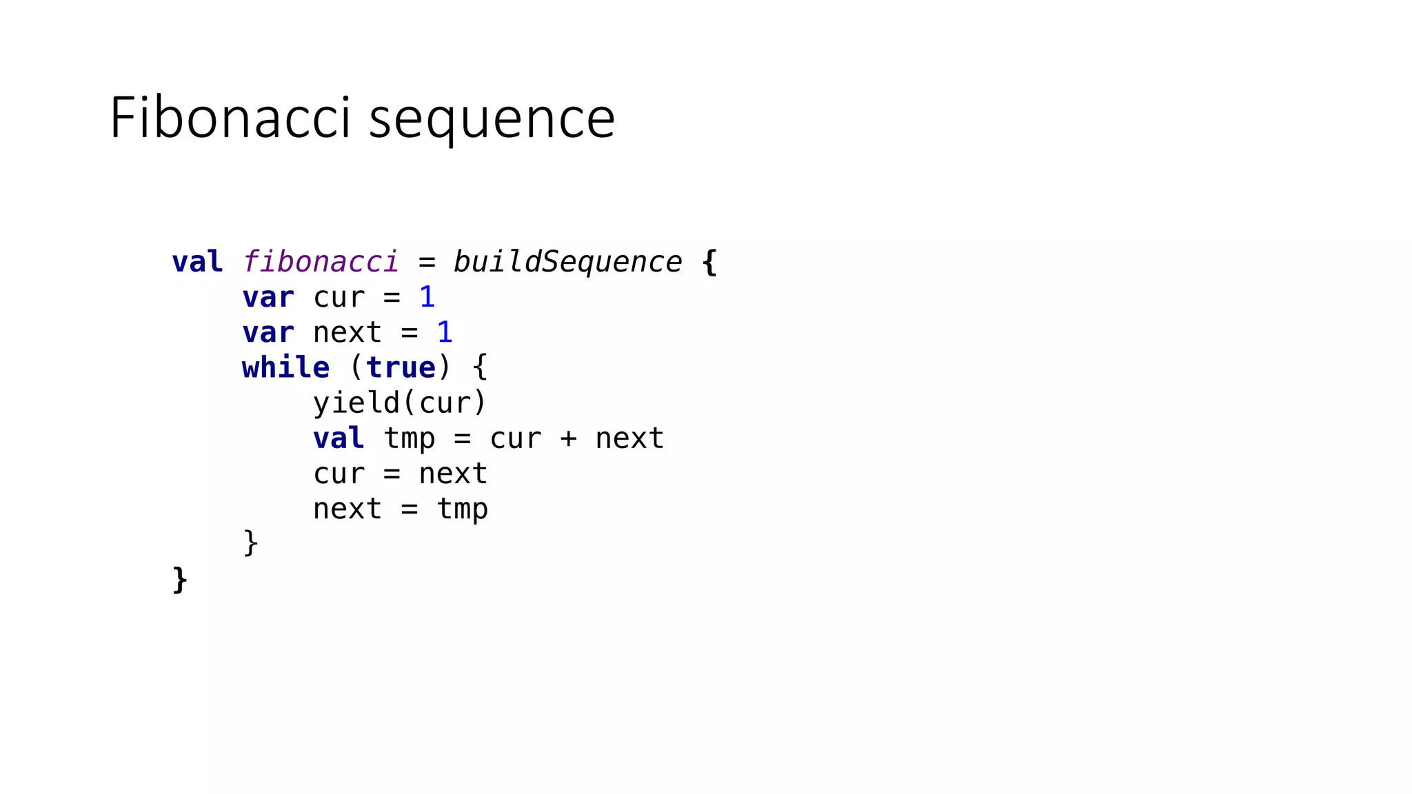 Fibonacci	sequence
val fibonacci = buildSequence {
var cur = 1
var next = 1
while (true) {
yield(cur)
val tmp = cur + next
cur = next
next = tmp
}
}
 