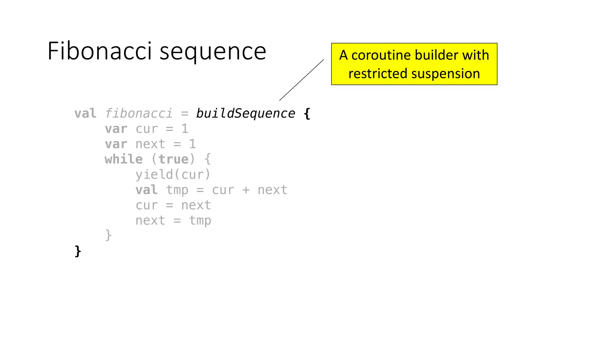 Fibonacci	sequence
val fibonacci = buildSequence {
var cur = 1
var next = 1
while (true) {
yield(cur)
val tmp = cur + next
cur = next
next = tmp
}
}
A	coroutine	builder	with	
restricted	suspension
 