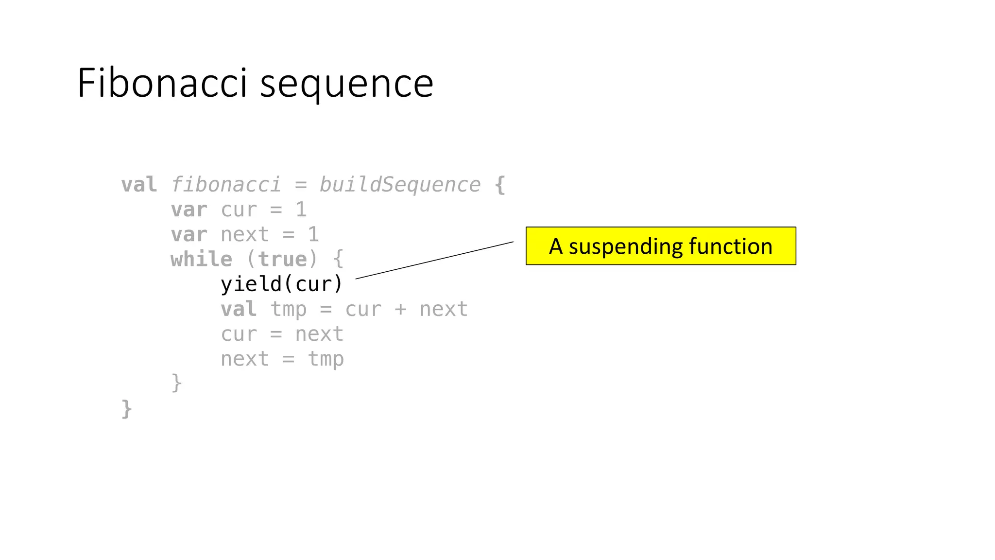 Fibonacci	sequence
val fibonacci = buildSequence {
var cur = 1
var next = 1
while (true) {
yield(cur)
val tmp = cur + next
cur = next
next = tmp
}
}
A	suspending	function
 