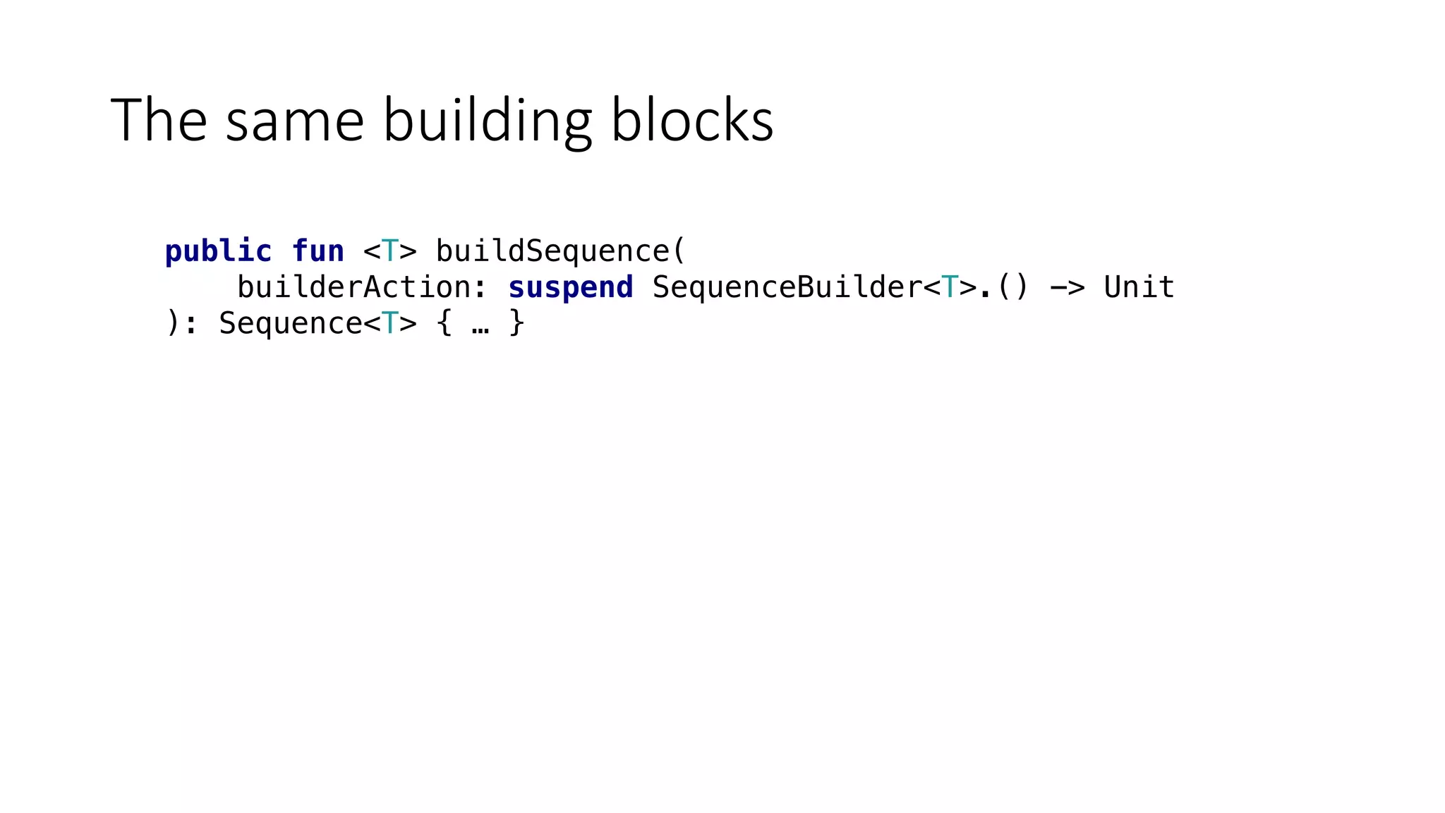 The	same	building	blocks
public fun <T> buildSequence(
builderAction: suspend SequenceBuilder<T>.() -> Unit
): Sequence<T> { … }
 