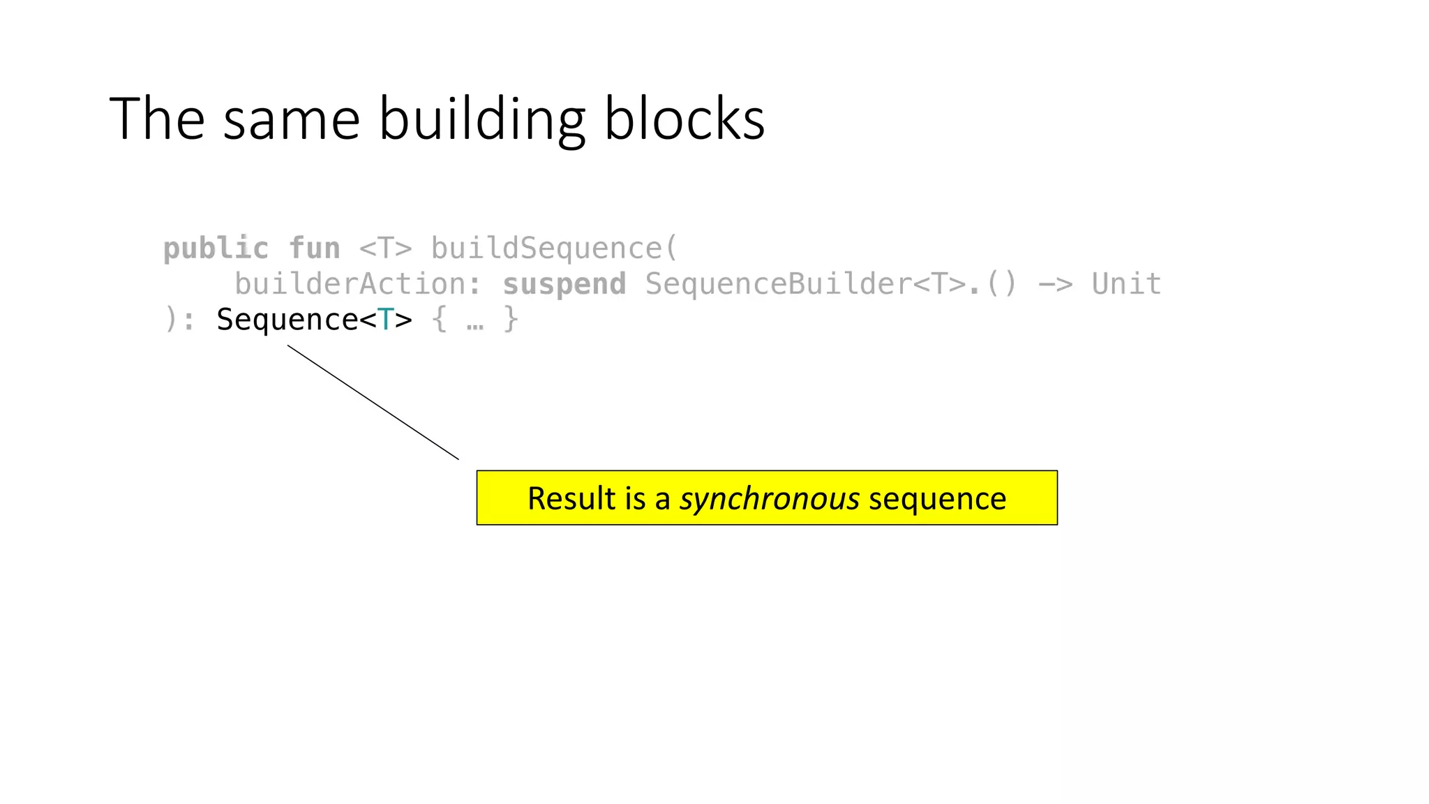 The	same	building	blocks
public fun <T> buildSequence(
builderAction: suspend SequenceBuilder<T>.() -> Unit
): Sequence<T> { … }
Result	is	a	synchronous sequence
 