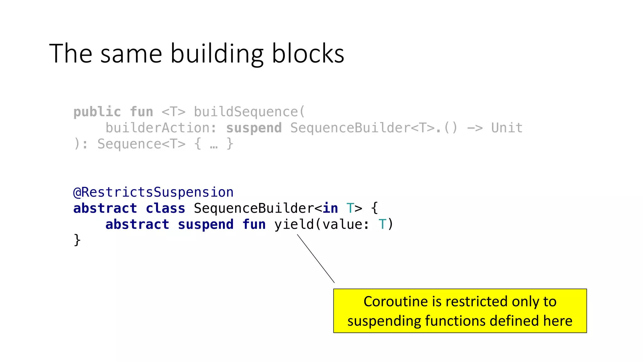 The	same	building	blocks
public fun <T> buildSequence(
builderAction: suspend SequenceBuilder<T>.() -> Unit
): Sequence<T> { … }
@RestrictsSuspension
abstract class SequenceBuilder<in T> {
abstract suspend fun yield(value: T)
}
Coroutine	is	restricted	only	to	
suspending	functions	defined	here
 