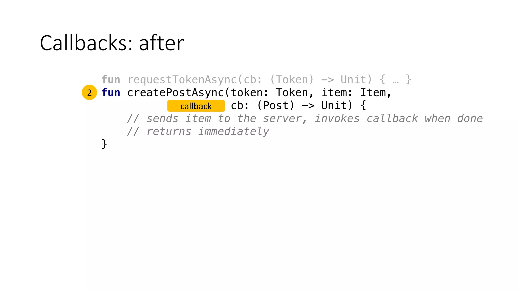 Callbacks:	after
fun requestTokenAsync(cb: (Token) -> Unit) { … }
fun createPostAsync(token: Token, item: Item,
cb: (Post) -> Unit) {
// sends item to the server, invokes callback when done
// returns immediately
}
2
callback
 