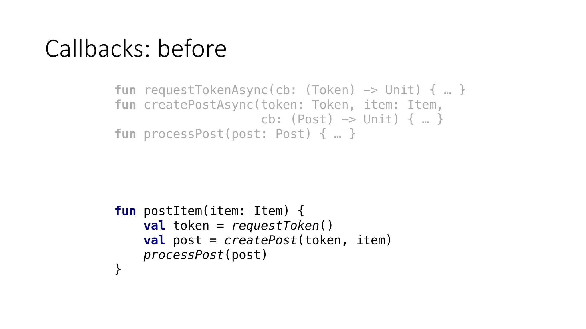 Callbacks:	before
fun requestTokenAsync(cb: (Token) -> Unit) { … }
fun createPostAsync(token: Token, item: Item,
cb: (Post) -> Unit) { … }
fun processPost(post: Post) { … }
fun postItem(item: Item) {
val token = requestToken()
val post = createPost(token, item)
processPost(post)
}
 