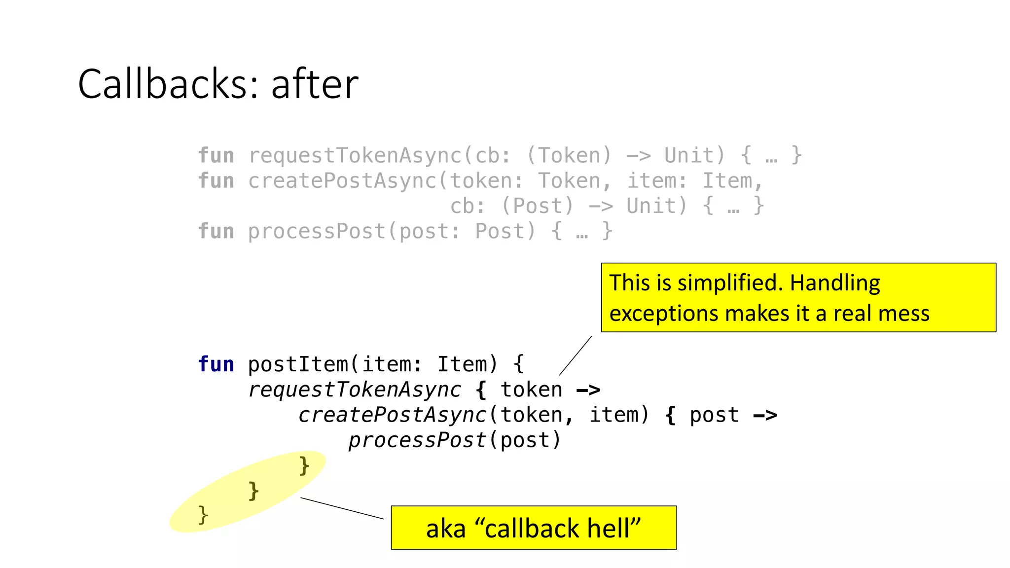 Callbacks:	after
fun requestTokenAsync(cb: (Token) -> Unit) { … }
fun createPostAsync(token: Token, item: Item,
cb: (Post) -> Unit) { … }
fun processPost(post: Post) { … }
fun postItem(item: Item) {
requestTokenAsync { token ->
createPostAsync(token, item) { post ->
processPost(post)
}
}
}
aka	“callback	hell”
This	is	simplified.	Handling	
exceptions	makes	it	a	real	mess
 