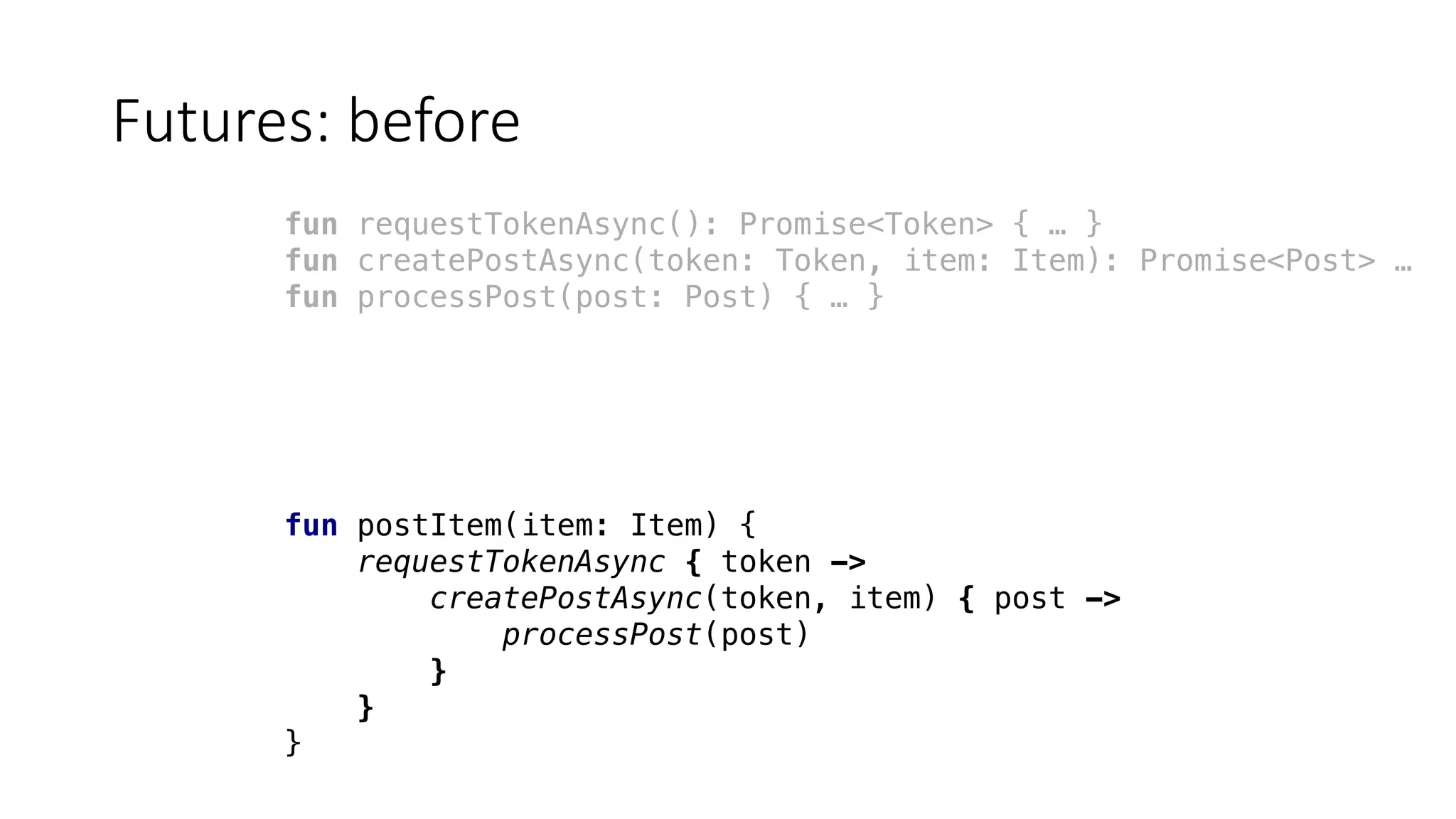 Futures:	before
fun requestTokenAsync(): Promise<Token> { … }
fun createPostAsync(token: Token, item: Item): Promise<Post> …
fun processPost(post: Post) { … }
fun postItem(item: Item) {
requestTokenAsync { token ->
createPostAsync(token, item) { post ->
processPost(post)
}
}
}
 