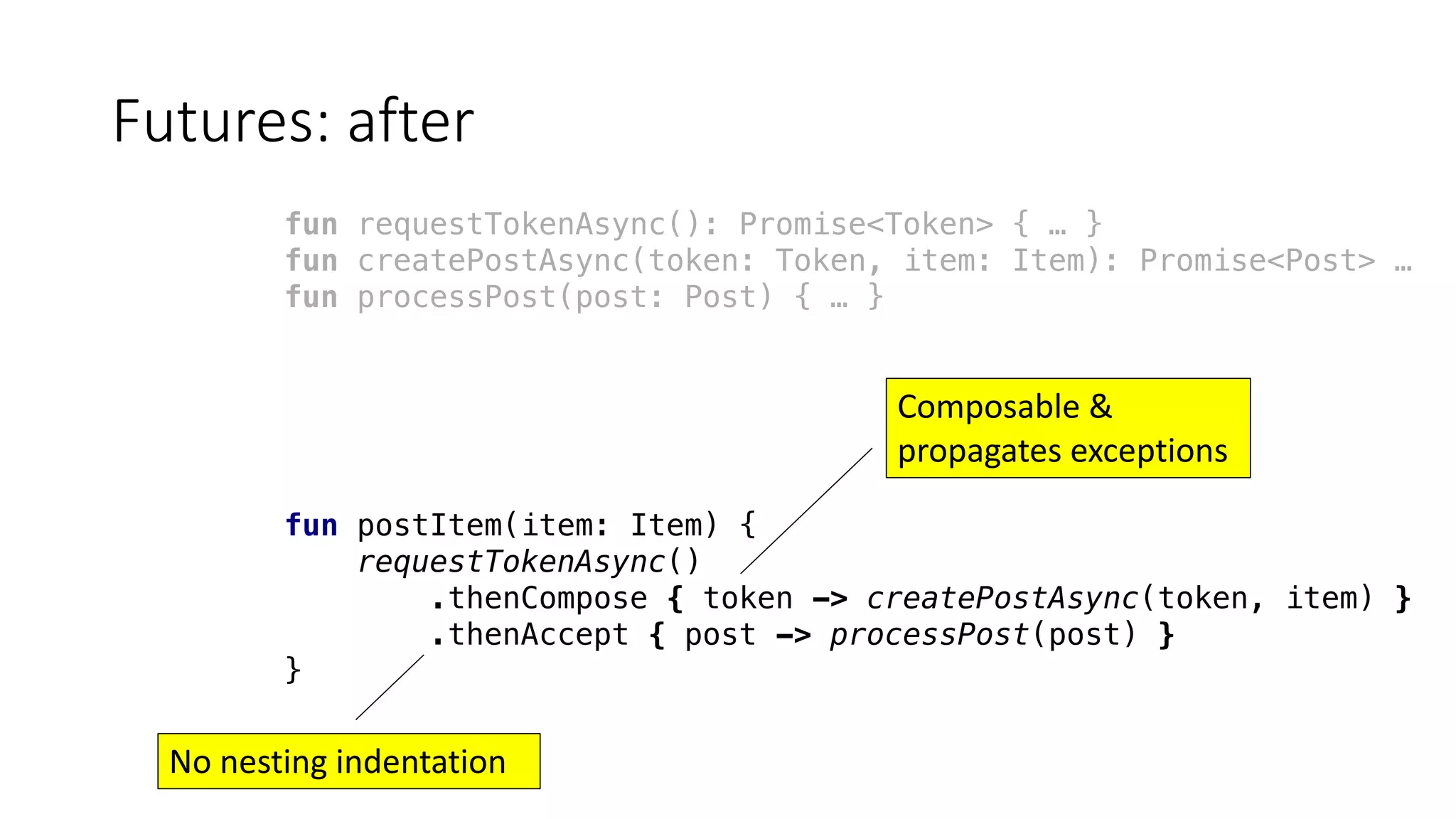 Futures:	after
fun requestTokenAsync(): Promise<Token> { … }
fun createPostAsync(token: Token, item: Item): Promise<Post> …
fun processPost(post: Post) { … }
fun postItem(item: Item) {
requestTokenAsync()
.thenCompose { token -> createPostAsync(token, item) }
.thenAccept { post -> processPost(post) }
}
Composable &
propagates	exceptions
No	nesting	indentation
 