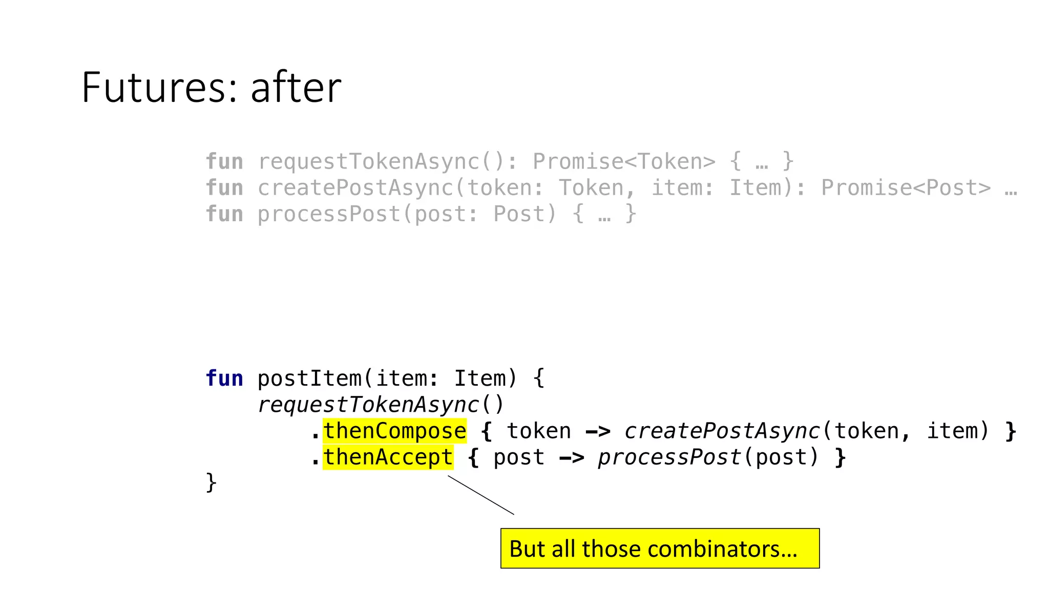 Futures:	after
fun requestTokenAsync(): Promise<Token> { … }
fun createPostAsync(token: Token, item: Item): Promise<Post> …
fun processPost(post: Post) { … }
fun postItem(item: Item) {
requestTokenAsync()
.thenCompose { token -> createPostAsync(token, item) }
.thenAccept { post -> processPost(post) }
}
But	all	those	combinators…
 