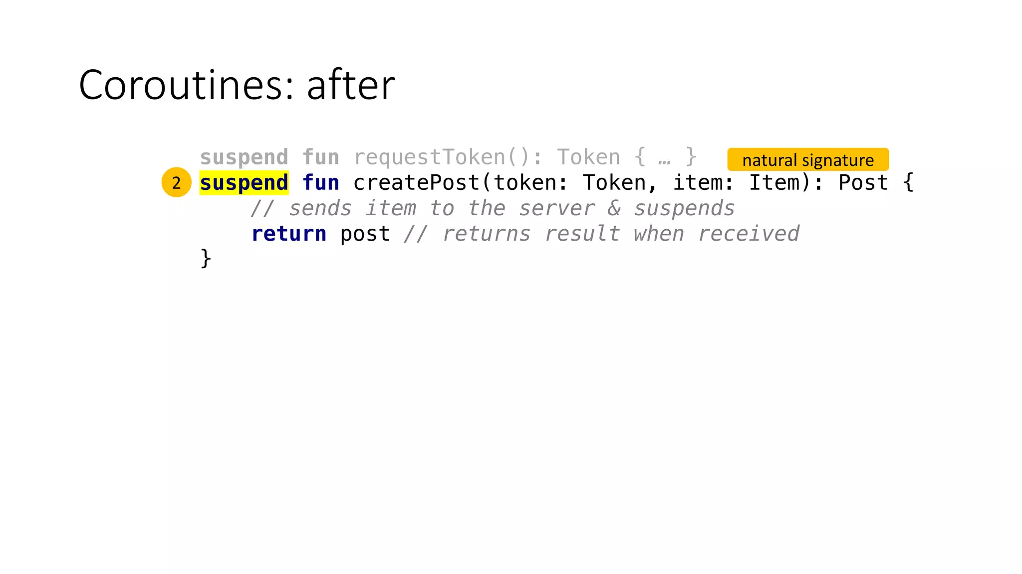 Coroutines:	after
suspend fun requestToken(): Token { … }
suspend fun createPost(token: Token, item: Item): Post {
// sends item to the server & suspends
return post // returns result when received
}
2
natural	signature
 