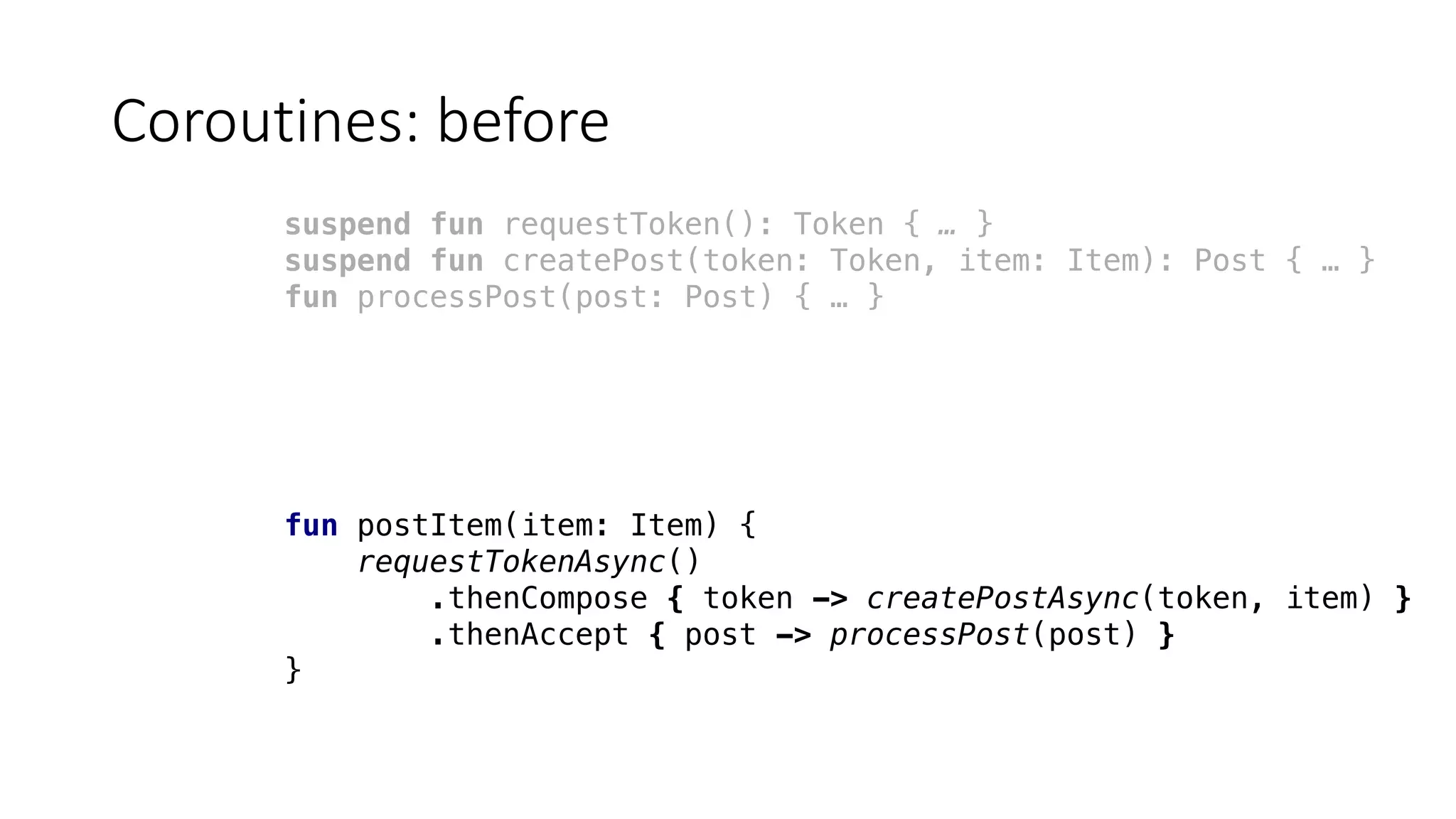 Coroutines:	before
suspend fun requestToken(): Token { … }
suspend fun createPost(token: Token, item: Item): Post { … }
fun processPost(post: Post) { … }
fun postItem(item: Item) {
requestTokenAsync()
.thenCompose { token -> createPostAsync(token, item) }
.thenAccept { post -> processPost(post) }
}
 