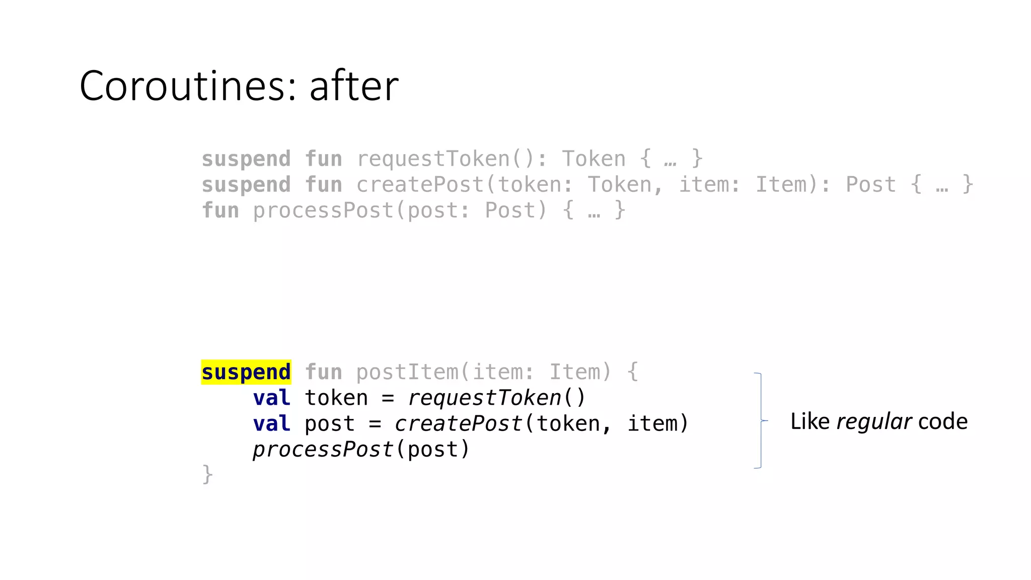 Coroutines:	after
suspend fun requestToken(): Token { … }
suspend fun createPost(token: Token, item: Item): Post { … }
fun processPost(post: Post) { … }
suspend fun postItem(item: Item) {
val token = requestToken()
val post = createPost(token, item)
processPost(post)
}
Like	regular code
 