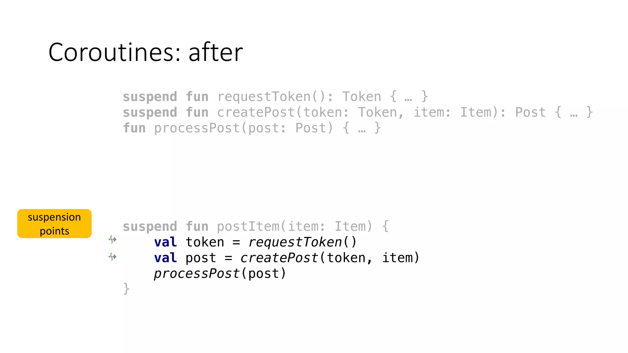 Coroutines:	after
suspend fun requestToken(): Token { … }
suspend fun createPost(token: Token, item: Item): Post { … }
fun processPost(post: Post) { … }
suspend fun postItem(item: Item) {
val token = requestToken()
val post = createPost(token, item)
processPost(post)
}
suspension	
points
 