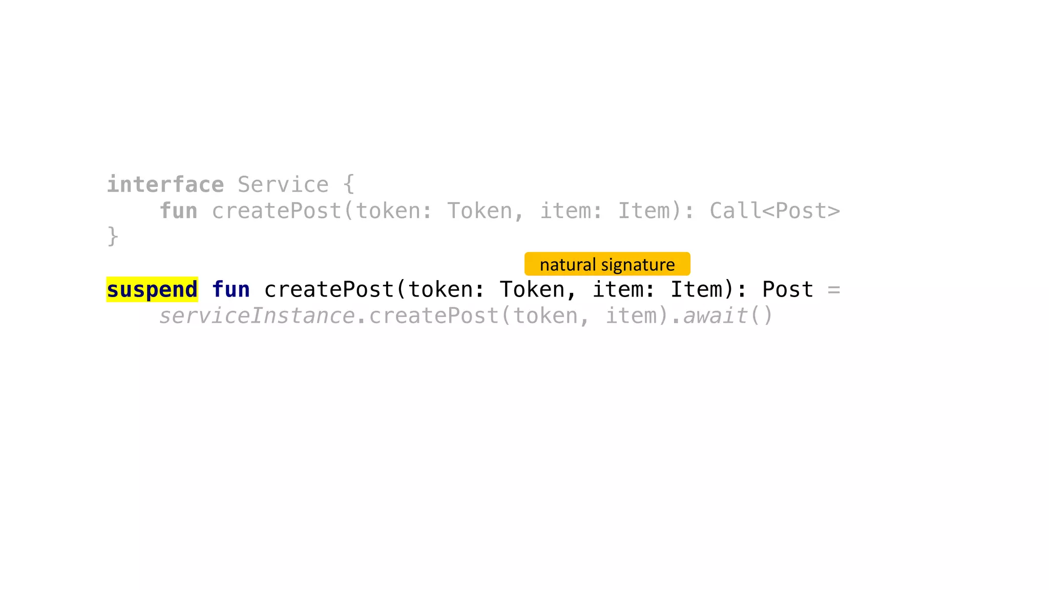 interface Service {
fun createPost(token: Token, item: Item): Call<Post>
}
suspend fun createPost(token: Token, item: Item): Post =
serviceInstance.createPost(token, item).await()
natural	signature
 