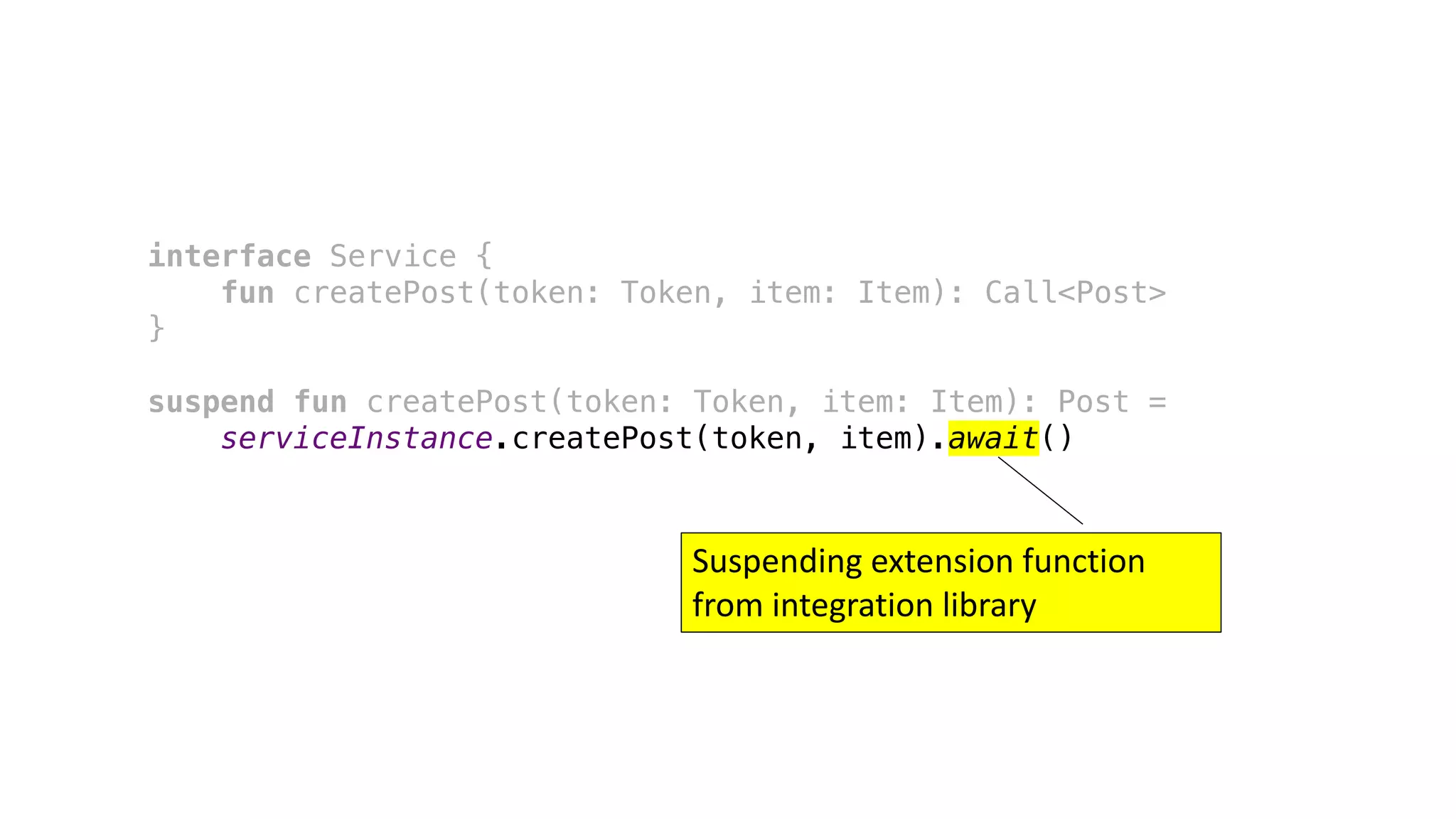 interface Service {
fun createPost(token: Token, item: Item): Call<Post>
}
suspend fun createPost(token: Token, item: Item): Post =
serviceInstance.createPost(token, item).await()
Suspending	extension	function	
from	integration	library
 