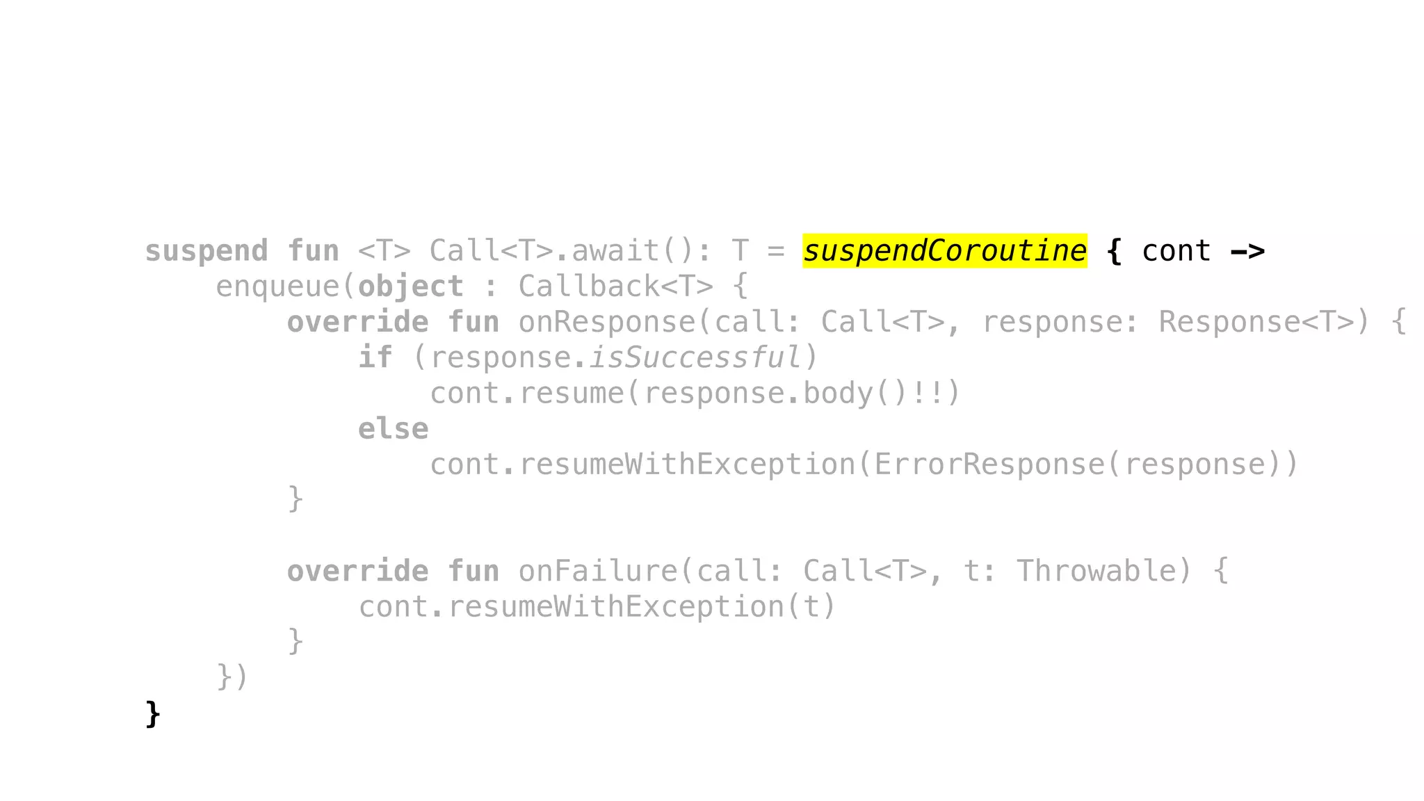suspend fun <T> Call<T>.await(): T = suspendCoroutine { cont ->
enqueue(object : Callback<T> {
override fun onResponse(call: Call<T>, response: Response<T>) {
if (response.isSuccessful)
cont.resume(response.body()!!)
else
cont.resumeWithException(ErrorResponse(response))
}
override fun onFailure(call: Call<T>, t: Throwable) {
cont.resumeWithException(t)
}
})
}
 