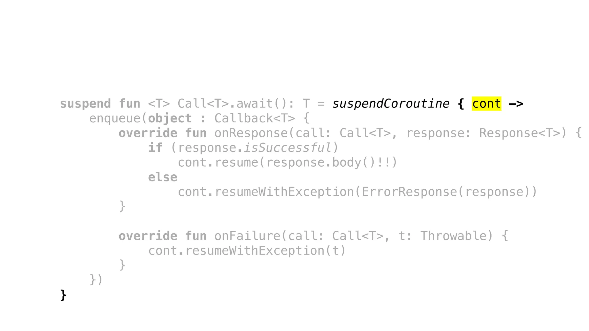 suspend fun <T> Call<T>.await(): T = suspendCoroutine { cont ->
enqueue(object : Callback<T> {
override fun onResponse(call: Call<T>, response: Response<T>) {
if (response.isSuccessful)
cont.resume(response.body()!!)
else
cont.resumeWithException(ErrorResponse(response))
}
override fun onFailure(call: Call<T>, t: Throwable) {
cont.resumeWithException(t)
}
})
}
 